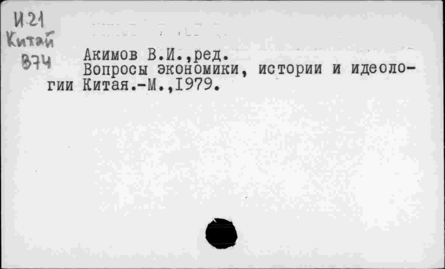 ﻿И 21
^Ч
ГИИ
Акимов В.И.,ред.
Вопросы экономики,
Китая.-М.,1979.
истории и идеоло-